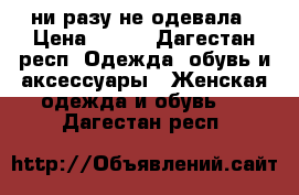 ни разу не одевала › Цена ­ 300 - Дагестан респ. Одежда, обувь и аксессуары » Женская одежда и обувь   . Дагестан респ.